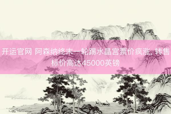 开运官网 阿森纳终末一轮踢水晶宫票价疯涨， 转售标价高达45000英镑