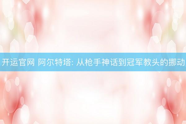 开运官网 阿尔特塔: 从枪手神话到冠军教头的挪动