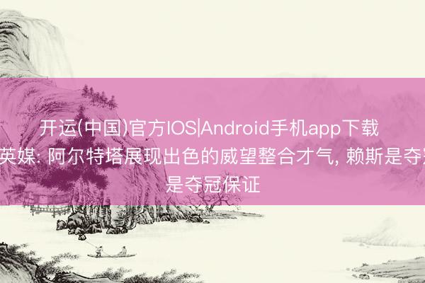 开运(中国)官方IOS|Android手机app下载 夺冠! 英媒: 阿尔特塔展现出色的威望整合才气, 赖斯是夺冠保证