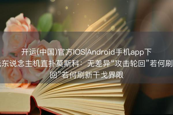 开运(中国)官方IOS|Android手机app下载 556架无东说念主机直扑莫斯科：无差异“攻击轮回”若何刷新干戈界限