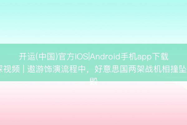 开运(中国)官方IOS|Android手机app下载 深视频 | 遨游饰演流程中，好意思国两架战机相撞坠毁