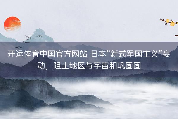 开运体育中国官方网站 日本“新式军国主义”妄动，阻止地区与宇宙和巩固固