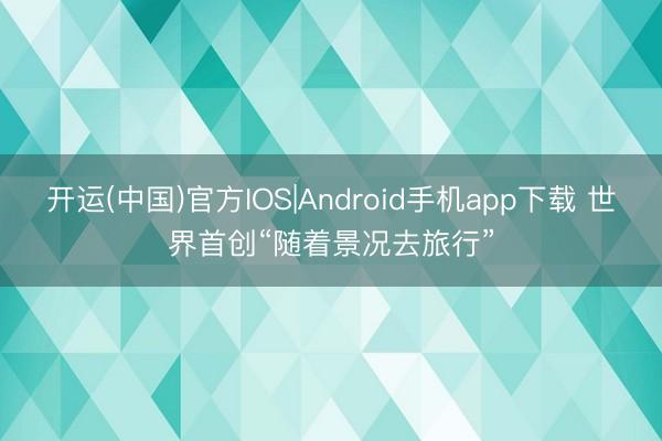 开运(中国)官方IOS|Android手机app下载 世界首创“随着景况去旅行”