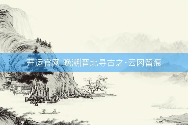 开运官网 晚潮|晋北寻古之·云冈留痕