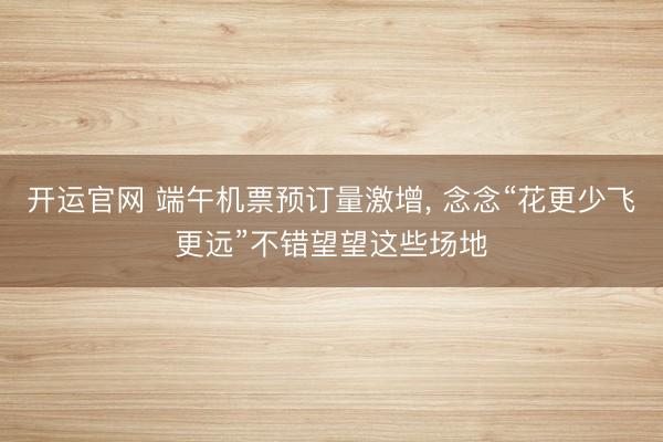 开运官网 端午机票预订量激增， 念念“花更少飞更远”不错望望这些场地