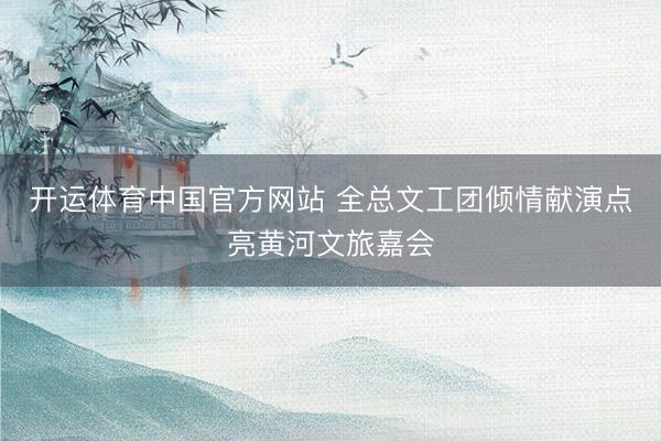 开运体育中国官方网站 全总文工团倾情献演点亮黄河文旅嘉会