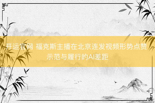 开运官网 福克斯主播在北京连发视频形势点赞 示范与履行的AI差距