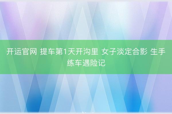 开运官网 提车第1天开沟里 女子淡定合影 生手练车遇险记
