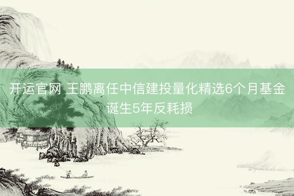 开运官网 王鹏离任中信建投量化精选6个月基金 诞生5年反耗损