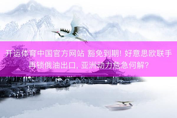 开运体育中国官方网站 豁免到期! 好意思欧联手再锁俄油出口， 亚洲动力危急何解?