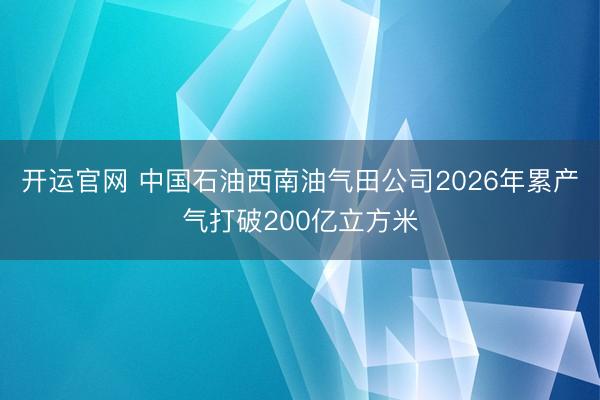 开运官网 中国石油西南油气田公司2026年累产气打破200亿立方米