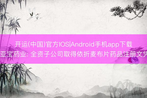 开运(中国)官方IOS|Android手机app下载 亚宝药业: 全资子公司取得依折麦布片药品注册文凭