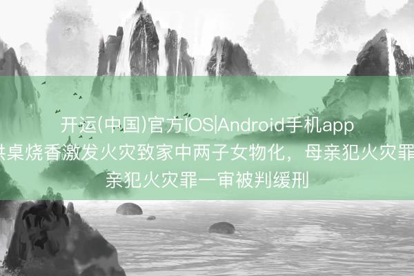 开运(中国)官方IOS|Android手机app下载 阳台摆供桌烧香激发火灾致家中两子女物化，母亲犯火灾罪一审被判缓刑