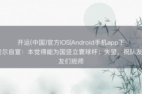 开运(中国)官方IOS|Android手机app下载 马奎尔自宣：本觉得能为国竖立寰球杯；失望，祝队友们班师