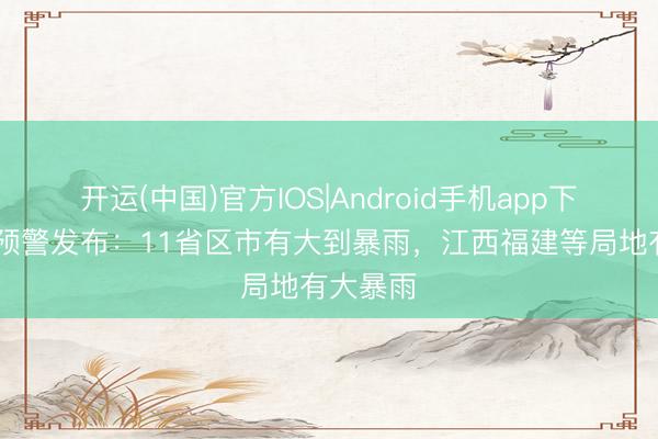 开运(中国)官方IOS|Android手机app下载 蓝色预警发布：11省区市有大到暴雨，江西福建等局地有大暴雨