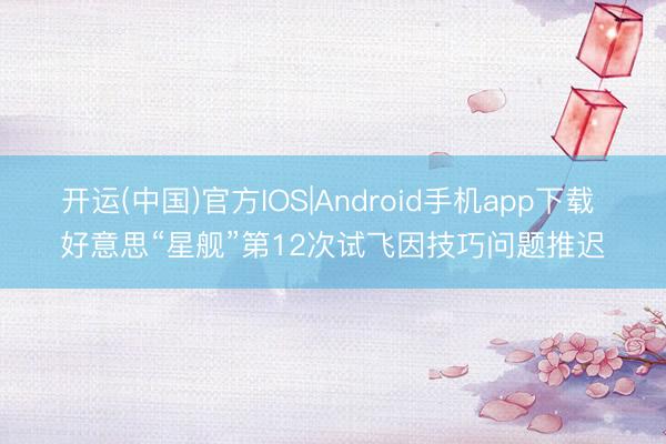 开运(中国)官方IOS|Android手机app下载 好意思“星舰”第12次试飞因技巧问题推迟