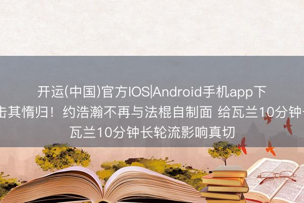 开运(中国)官方IOS|Android手机app下载 避实击虚，击其惰归！约浩瀚不再与法棍自制面 给瓦兰10分钟长轮流影响真切