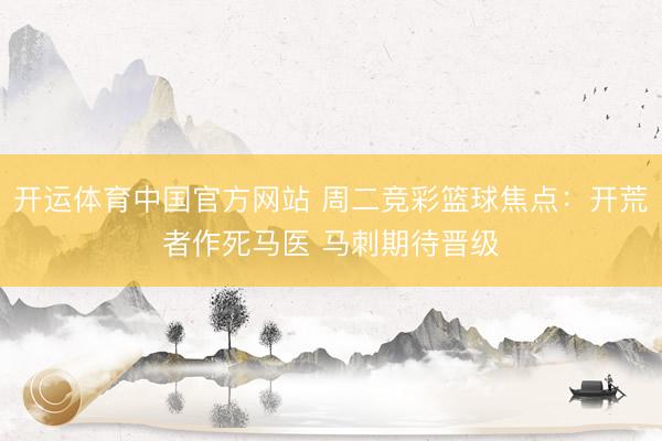 开运体育中国官方网站 周二竞彩篮球焦点：开荒者作死马医 马刺期待晋级
