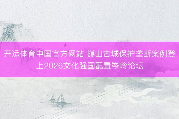 开运体育中国官方网站 巍山古城保护垄断案例登上2026文化强国配置岑岭论坛