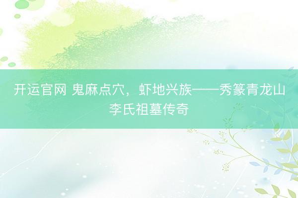 开运官网 鬼麻点穴，虾地兴族——秀篆青龙山李氏祖墓传奇