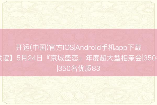 开运(中国)官方IOS|Android手机app下载 【室内联谊】5月24日『京城盛恋』年度超大型相亲会|350名优质83