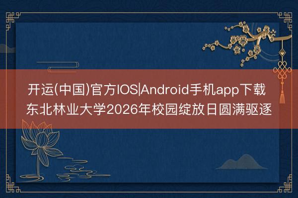 开运(中国)官方IOS|Android手机app下载 东北林业大学2026年校园绽放日圆满驱逐