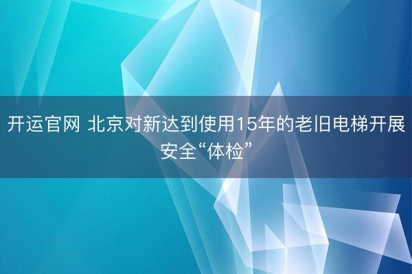 开运官网 北京对新达到使用15年的老旧电梯开展安全“体检”