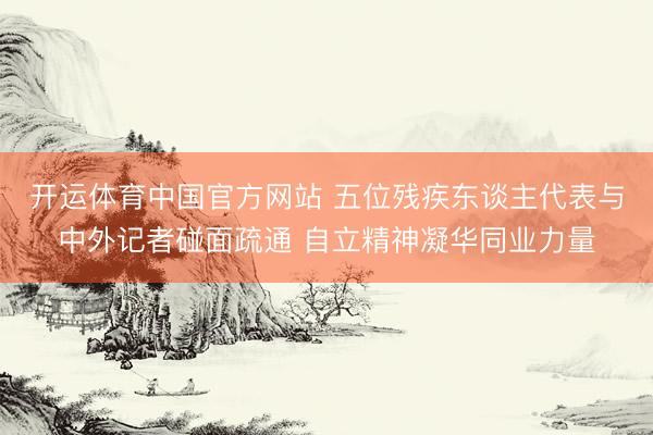 开运体育中国官方网站 五位残疾东谈主代表与中外记者碰面疏通 自立精神凝华同业力量