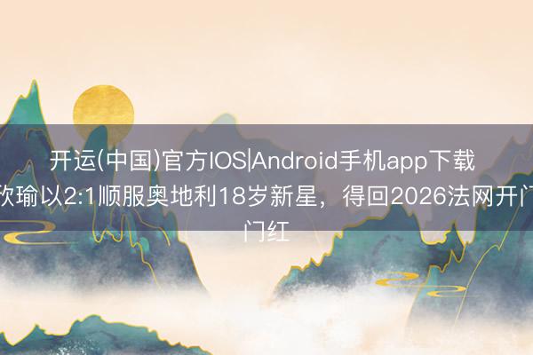 开运(中国)官方IOS|Android手机app下载 王欣瑜以2:1顺服奥地利18岁新星，得回2026法网开门红