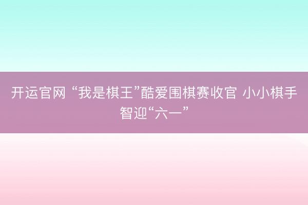 开运官网 “我是棋王”酷爱围棋赛收官 小小棋手智迎“六一”