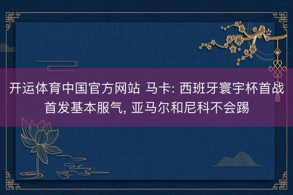 开运体育中国官方网站 马卡: 西班牙寰宇杯首战首发基本服气， 亚马尔和尼科不会踢