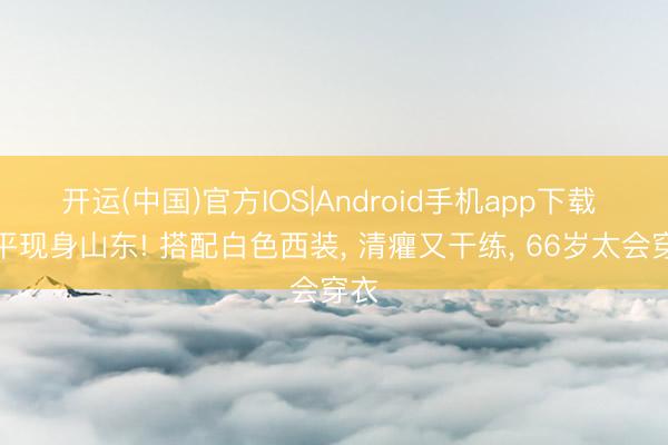 开运(中国)官方IOS|Android手机app下载 郎平现身山东! 搭配白色西装， 清癯又干练， 66岁太会穿衣