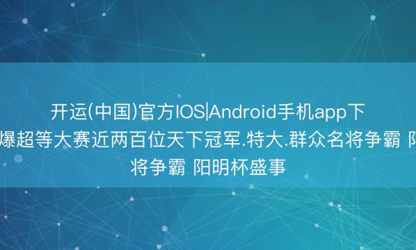 开运(中国)官方IOS|Android手机app下载 棋坛狂爆超等大赛近两百位天下冠军.特大.群众名将争霸 阳明杯盛事