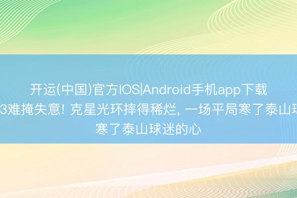 开运(中国)官方IOS|Android手机app下载 主场3-3难掩失意! 克星光环摔得稀烂， 一场平局寒了泰山球迷的心
