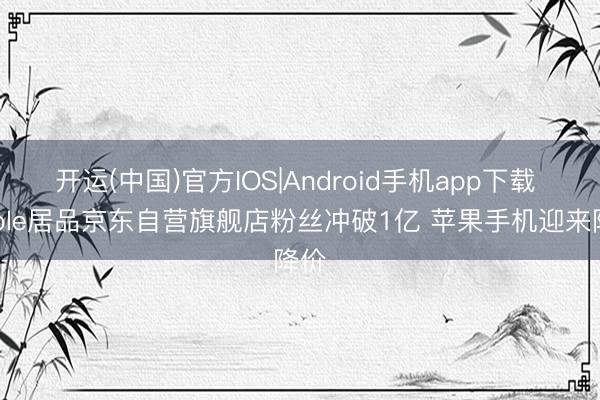 开运(中国)官方IOS|Android手机app下载 Apple居品京东自营旗舰店粉丝冲破1亿 苹果手机迎来降价