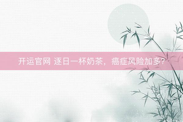 开运官网 逐日一杯奶茶，癌症风险加多？