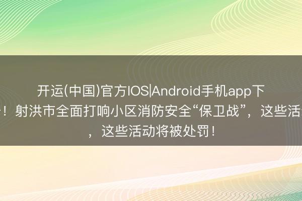 开运(中国)官方IOS|Android手机app下载 重拳出击！射洪市全面打响小区消防安全“保卫战”，这些活动将被处罚！