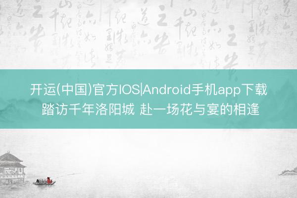 开运(中国)官方IOS|Android手机app下载 踏访千年洛阳城 赴一场花与宴的相逢