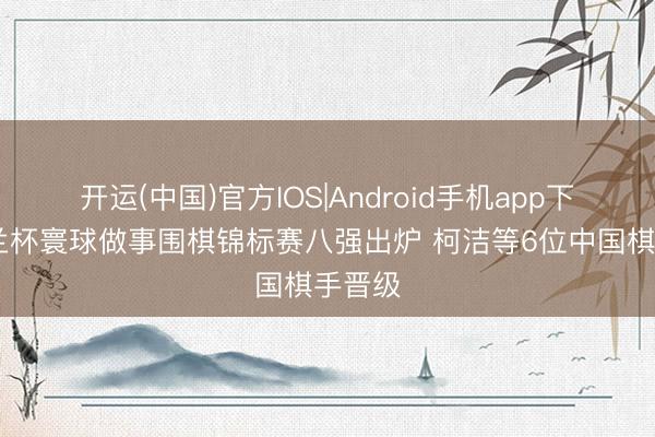 开运(中国)官方IOS|Android手机app下载 春兰杯寰球做事围棋锦标赛八强出炉 柯洁等6位中国棋手晋级