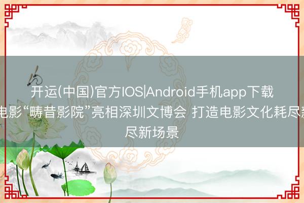 开运(中国)官方IOS|Android手机app下载 中原电影“畴昔影院”亮相深圳文博会 打造电影文化耗尽新场景