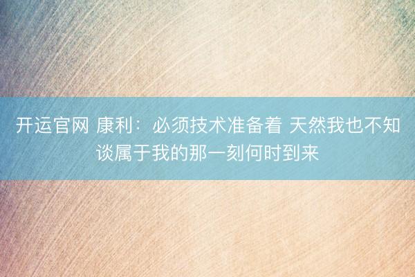 开运官网 康利：必须技术准备着 天然我也不知谈属于我的那一刻何时到来