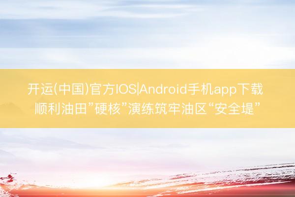 开运(中国)官方IOS|Android手机app下载 顺利油田”硬核”演练筑牢油区“安全堤”