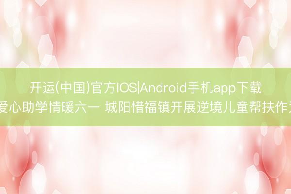 开运(中国)官方IOS|Android手机app下载 爱心助学情暖六一 城阳惜福镇开展逆境儿童帮扶作为