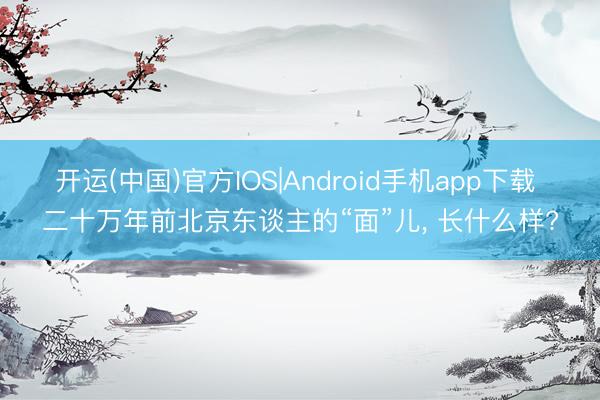 开运(中国)官方IOS|Android手机app下载 二十万年前北京东谈主的“面”儿， 长什么样?