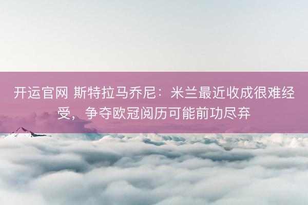 开运官网 斯特拉马乔尼：米兰最近收成很难经受，争夺欧冠阅历可能前功尽弃
