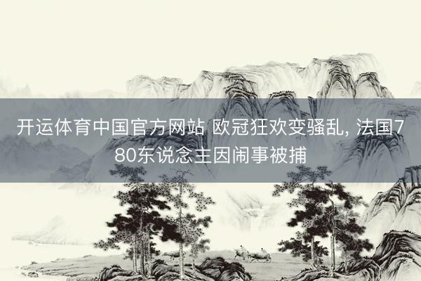 开运体育中国官方网站 欧冠狂欢变骚乱， 法国780东说念主因闹事被捕