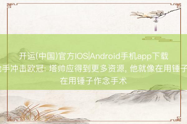 开运(中国)官方IOS|Android手机app下载 天畅谈枪手冲击欧冠: 塔帅应得到更多资源， 他就像在用锤子作念手术