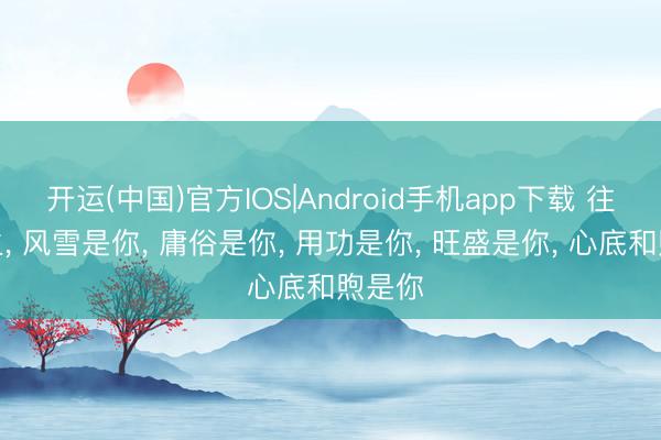 开运(中国)官方IOS|Android手机app下载 往后余生， 风雪是你， 庸俗是你， 用功是你， 旺盛是你， 心底和煦是你