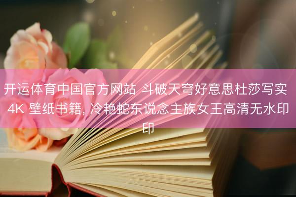 开运体育中国官方网站 斗破天穹好意思杜莎写实 4K 壁纸书籍， 冷艳蛇东说念主族女王高清无水印