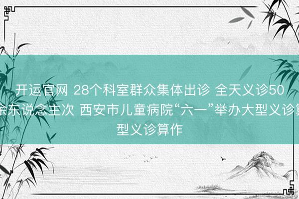 开运官网 28个科室群众集体出诊 全天义诊5000余东说念主次 西安市儿童病院“六一”举办大型义诊算作